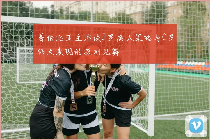 哥伦比亚主帅谈J罗换人策略与C罗伟大表现的深刻见解